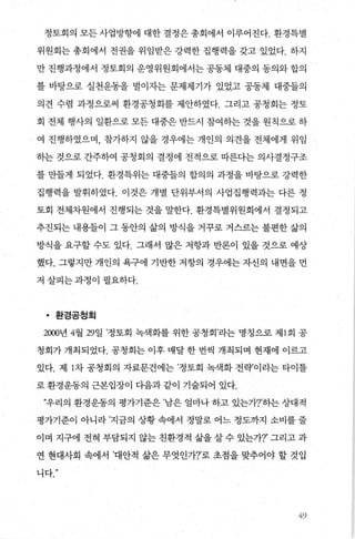 정토회의 모든 사업방향에 대한 결정은 총회에서 이루어진다. 환경특별
위원회는 총회에서 전권을 위임받은 강력한 집행력을 갖고 있었다. 하지
만 진행과정에서 정토회의 운영위원회에서는 공동체 대중의 동의와 합의
를 바탕으로 실천운동을 벌이자는 문제제기가 있었고 공동체 대중들의
의견 수렴 과정으로써 환경공청회를 제안하였다. 그리고 공청회는 정토
회 전체 행사의 일환으로 모든 대중은 반드시 참여하는 것을 원칙으로 하
여 진행하였으며， 참가하지 않을 경우에는 개인의 의견을 전체에게 위임
하는 것으로 간주하여 공청회의 결정에 전적으로 따른다는 의사결정구조
를 만들게 되었다. 환경특위는 대중들의 합의의 과정을 바탕으로 강력한
집행력을 발휘하였다. 이것은 개별 단위부서의 사업집행력과는 다른 정
토회 전체차원에서 진행되는 것을 말한다. 환경특별위원회에서 결정되고
추진되는 내용들이 그 동안의 삶의 방식을 거꾸로 거스르는 불편한 삶의
방식을 요구할 수도 있다. 그래서 많은 저항과 반론이 있을 것으로 예상
했다. 그렇지만 개인의 욕구에 기반한 저항의 경우에는 자신의 내면을 먼
저 살피는과정이 필요하다.
• 환경공정회
2000년 4월 29일 ’정토회 녹색화를 위한 공청회’라는 명칭으로 제 1 회 공
청회가 개최되었다. 공청회는 이후 매달 한 번씩 개최되며 현재에 이르고
있다. 제 1차 공청회의 자료분건에는 ’정토회 녹색화 전략’이라는 타이틀
로 환경운동의 근본입장이 다음과 같이 기술되어 있다.
”우리의 환경운동의 평가기준은 ’남은 얼마나 하고 있는가?’하는 상대적
평가기준이 아니라 ’지금의 상황 속에서 정말로 어느 정도까지 소비를 줄
이며 지구에 전혀 부담되지 않는 친환경적 삶을 살 수 있는가?’ 그리고 과
연 현대사회 속에서 ’대안적 삶은 무엇인가?’로 초점을 맞추어야 할 것입
니다
49
 