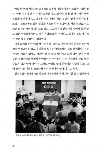 매월 한 번씩 개최되는 공청회는 공동체 대중들에게는 소중한 시간이었
다. 바쁜 가운데 낸 시간이라 소중한 것도 있지만， 매월 한 가지씩의 행동
지침들이 만들어지고 그것을 지켜나7봐 하는 부담이 있기 때문이었다.
쓰레기 제로운동은 삶의 변화를 목표로 하는 운동이다. 기존의 관습과 오
래된 습관은 개인의 업장으로 남고 고도성장의 산업사회 속에서 함께 살
고 있는 우리들에게는 또 다른 공업(公業)이 존재하고 있다는 것을 자각하
는 것은 매우 중요한 사실들이다.
대량 소비를 위한 대량 생산과 유통 그리고 대량 폐기의 단계는 순환적
삶의 연결고리를 끊고 우리들의 욕구를 극대화히는 길로 달려왔다. 전통
가치와 기술은 없애고 버려야 할 것 중의 하나이고 오직 많이 갖기 위해
무한 경쟁시대를 당연시 받아들이는 우리들의 기존 가치관에 칼을 대는
수술은 쉬운 일이 아니다. 그것도 마취도 없이 진행되는 수술과 같고， 그
에 동반히는 아픔은 고스란히 우리가 받。야 할 몫이기도 하다.
환경특별위원회에서는 사전에 내부논의를 통해 미리 ’한 달간 실천해야
정토회 녹색화를 위한 저11 회 공정회. 2000년 4월 29일.
50
 