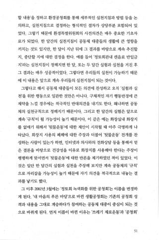 할 내용’을 정하고 환경공청회를 통해 세부적인 실천지침과 방법 등을 논
의하고， 실천지침으로 결정하는 형식적인 절차가 상당부분 포함되어 있
었다. 그렇기 때문에 환경특별위원회의 사전의견은 매우 중요한 기초자
료가 되었다. 한 달간의 실천지침이 공동체 대중들의 생활에 큰 영향을
끼치는 것도 있지만， 한 달이 지난 뒤에 그 결과를 바탕으로 계속 추진할
지， 중단할 지에 대한 결정을 한다. 예를 들어 ’정토회관내 캔음료 반입금
지’라는 실천지침이 정해지면 한 달 또는 두 달간 실험과 실천을 거친 후
그 결과는 매우 성공적이었다. 그렇다면 우리들의 실천이 가능하기 때문
에 이 내용은 앞으로 계속 우리들의 실천지침이 되는 것이다.
그렇다고 해서 공동체 대중들이 모든 의견에 찬성하고 오직 ’실험과 실
천’을 위한 행동으로 일관한 것만은 아니다. 구체적인 자기 행동반경에 큰
제약을 느껄 경우에는 적극적인 반대의견을 내기도 한다. 왜냐하면 공동
체의 실천규칙으로 정해지기 때문이다. 그리고 한 달간의 실험은 앞으로
계속 ’규칙’이 될 가능성이 높기 때문이다. 이 같은 예는 회장실내 회장지
를 없애기 위해서 ’뒷물운동’에 대한 제안이 시작될 때 아주 극명하게 나
타났다. 화장지 사용의 폐해에 대한 주장과 더붙어 ’뒷물운동’ 전개를 찬
성히는 사람이 있는가 하면 인터넷과 의사와의 전화상담 등을 통해서 얻
은 결론을 바탕으로 건강성을 이유로 회장지를 사용해야 한다는 주장이
팽팽하게 맞서면서 ’뒷물운동’에 대한 반론을 제기하였던 적이 있었다. 이
것은 일단 한 달간의 실험과 실천을 주장해 보지만 계속 공동제의 ’규칙’
으로 자리잡을 가능성이 높기 때문에 자기 의견을 적극적으로 내놓는 결
과를낳기도했다.
그 이후 2002년 3월에는 ’정토회 녹색화를 위한 공청회’는 이름을 변경하
게 된다. ’내 마음의 푸른 마당’으로 바뀐 생활공청회는 기존의 공청회 성
격과 내용을 그대로 계승하다가 참여히는 공동체 대중이 중심이 되는 것
으로 바뀌게 된다. 먼저 이름이 바뀐 이유는 ’쓰레기 제로운동’과 ’공청회’
51
 