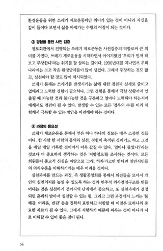54
환경운동을 위한 쓰레기 제로운동에만 의미가 있는 것이 아니라 자신을
김이 들여다 보면서 삶을 바꿔가는 수행의 여정이 되는 것이다.
@경험톨톨한사전검증
정토회관에서 진행되는 쓰레기 제로운동은 사전검증의 역할로써 큰 의
미를 가진다. 쓰레기 제로운동을 시작하면서 이야기했던 ’우리가 먼저 해
보고 주장한다’라는 취지를 잘 살리는 길이다. 1990년대를 지나면서 우리
나라에는 크고 작은 환경단체들이 많이 생겼다. 그래서 주장히는 것도 많
고， 실천해야 할 것도 많이 제시되었다.
쓰레기 문제는 쓰레기를 발생시키는 삶에 대한 점검과 실제로 줄이고
없애려고노력한경험이 펼요하다. 그런 경험을통해서 극한상황까지 연
출될 때 가능한 것과 불가능한 것을 구분하고 얼마나 노력해야 하는지에
대해서도 점검이 될 수 있다. 발생할 수 있는 모든 ’경우의 수’를 미리 체
험해서극복할 수 있는 방안을 마련해야 동}는 것이다.
@과정의풍요성
쓰레기 제로운동을 통해서 얻은 하나 하나의 정보는 매우 소중한 것들
이다. 한 사람 한 사람의 동의와 실천 경험이 축적된 것이기도 하고 그것
을 매일 매일 기록한 것이어서 더욱 값질 수 있다. ’얼마나 줄였나?’라는
것보다 더 중요하게 생각하는 것은 ’저항정도’를 조사하는 것이다. 모든
회원들이 종교적 신심을 바탕으로 ’그래 하자’라고만 한다면 일반시민들
의 의식수준을 이해하기에는 매우 어려울 것이다.
실천과제를 만드는 과정 즉 생활공청회를 통해서 의견들을 모아서 개
인의 실천의지를 높일 수 있도록 하는 것과 민주적 의사결정구조를 만들
어내는 것은 실천하기 전까지의 단계에서 중요하고， 또 실천과제가 결정
되면 흔쾌히 받아서 실천할 수 있는 힘 그리고 그런 과정에서 느끼는 ’불
쾌감， 어려움， 반감’ 등을 정확히 표현하고 저항할 때 이것은 또하나의 중
요한 자료가 될 수 있다. 그래서 저항하기 때문에 싸우는 것이 아니라 서
로 이해할수 있어 좋은 것이 된다.
 
