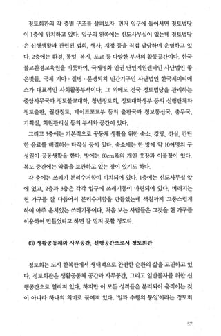 정토회관의 각 층별 구조를 살펴보자. 먼저 입구에 들어서면 정토법당
이 1층에 위치하고 있다. 입구의 왼쪽에는 신도사무실이 있는데 정토법당
은 신행생활과 관련된 법회 행사 재정 등을 직접 담당하며 운영하고 있
다 2층에는 환경， 통일， 복지 포교 등 다OJ=한 부서의 활동공간이다. 한국
불교환경교육원을 비롯하여 국제평화 인권 난민지원센터인 사단법인 좋
은벗들， 국제 기아 · 질병 · 문맹퇴치 민간기구인 사단법인 한국제이티에
스가 대표적인 사회활동부서이다. 그 외에도 전국 정토법당을 관리하는
중앙사무국과 정토불교대학， 청년정토회， 정토대학생부 등의 신행단체와
정토출판， 월간정토， 테이프포교부 등의 출판국과 정보통신국， 총무국，
기획실， 회원관리실 등의 부서와공간이 있다.
그리고 3층에는 기본적으로 공동체 생활을 위한 숙소， 강당， 선실， 간단
한 음료를 해결하는 다각실 등이 있다. 숙소에는 한 방에 약 10여명의 구
성원이 공동생활을 한다. 방에는 ωcm폭의 개인 옷장과 이불장이 있다.
복도 중간에는 약품을 보관하고 있는 장이 있기도 하다.
각 층에는 쓰레기 분리수거함이 비치되어 있다. 1층에는 신도사무실 앞
에 있고 2층과 3층은 각각 입구에 쓰레기통이 마련되어 있다. 버려지는
헌 가구를 잘 다듬어서 분리수거함을 만들었는데 색칠까지 고풍스럽게
하여 아주운치있는쓰레기통이다. 처음보는사람들은그것을헌 가구를
이용하여 만들었다고 하면 잘 믿지 못할 정도다.
(히 생활공동체와사무공간， 신행공간으로서 정토회관
정토회는 도시 한복판에서 생태적으로 완전한 순환의 삶을 고민하고 있
다. 정토회관은 생활공동체 공간과 사무공간 그리고 일반불자를 위한 신
행공간으로 열려져 었다. 하지만 이 모든 성격들은 분리되어 움직이는 것
이 아니라 하나의 의미로 묶여져 있다. ’일과 수행의 통일’이라는 정토회
5ï
 