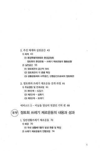 2. 추진 체계와 실천공간 43
1) 체겨1 43
(1) 환경특별위원회와 환경공청회
정토회의 환경운동 - 쓰레기 제로운동의 활동방향
2) 실천공간 55
(1) 정토회관의 공간적 의미
(2) 정토회관의 각 층별 특징
(3) 생활공동체와 사무공간 신행공간으로써의 정토회관
3. 정토회의 쓰레기 제로운동 전개 과정 61
1) 주요쟁점 및 전개과정 61
(1) 저11 단계 - 도입기
(2) 저12단계 - 심화기
(3) 저13단계 - 모색기
에피소드 2- 비닐을 열심히 벗겼던 기억 셋 68
뻔 정토호| 쓰레기 제로운동때용과 성과
1. 일반생활쓰레기 제로운동 70
1) 배경 70
(1) 국내 생활펴|기물의 발생 현황 및 특징
2) 쓰레기 제로운동의 진행과정 74
3
 
