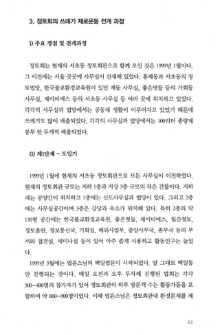 3. 정토회의 쓰레기 제로운동 전개 과정
D 주요쟁점및전개과정
정토회는 현재의 서초동 정토회관으로 함께 모인 것은 1999년 1 월이다.
그 이전에는 서울 곳곳에 사무실이 산재해 있었다. 홍제동과 서초동의 정
토법당， 한국불교환경교육원이 있던 계동 사무실， 좋은벗들 등의 가회동
사무실， 제이티에스 등의 서초동 사무실 등 여러 곳에 위치하고 있었다.
각각의 사무실과 법당에서는 공동체 생활이 이루어지고 있었기 때문에
쓰레기도 많이 배출되었다. 각각의 사무실과 법당에서는 100리터 종량제
봉투한두개씩 배출되었다.
(1) 제1단계 - 도입기
1999년 l 월에 현재의 서초동 정토회관으로 모든 사무실이 이전하였다.
현재의 정토회관 규모는 지하 1층과 지상 3층 규모의 작은 건물이다. 지하
에는 공양간이 위치하고 1층에는 신도사무실과 법당이 있다. 그리고 2층
에는 사무실공간이며 3층은 강당과 숙소가 위치해 있다. 특히 2층의 약
130평 공간에는 한국불교환경교육원， 좋은벗들， 제이티에스， 월간정토，
정토출판， 정보통신국， 기획실， 해외사업부， 중앙사무국， 총무국 등의 부
서와 접견실， 세미나실 등이 있어 아주 좁게 사용하고 활동인구는 늘었
다.
1999년 3월에는 법륜스님의 백일법문이 시작되었다. 말 그대로 백일동
안 진행되는 것이다. 매일 오전과 오후 두차례 진행된 법회는 각각
300~400명의 참가자가 있어 정토회관의 하루 방문객 수는 활동가들을 포
함하여 약 800~900명이었다. 이때 법륜스님은 정토회관내 환경문제를 제
61
 