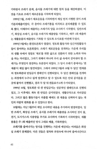 기하면서 쓰레기 문제， 음식물 쓰레기에 대한 원칙 등을 제안하셨다. 이
것을 기초로 쓰레기 제로운동을 시작하게 되었다.
1999년 5월， 쓰레기 제로운동을 시작하면서 제일 먼저 시행한 것이 쓰레
기분리배출이었다. 각 층마다 쓰레기통을 비치하고 분리배출할 수 있도
록 했다. 이때부터 배출하는 쓰레기의 OJ-을 조사하기 시작했다. 일반쓰레
기， 화장실 쓰레기， 음식물 쓰레기의 배출량을 기록하고， 매주 1 회 배출하
는 재활용품의 배출량도 기록할 수 있도록 조사표를 마련해 두었다.
1999년 9월에는 환경토론회가 열렸다. 정토회 활동가와 상근자원활동가
들이 참여하는 토론회였다. 쓰레기 제로운동을 전개하는 가운데 우리들
의 생활 속에서 정말로 ’제로’를 위한 삶으로 전환하기 위한 노력과 약속
을 하는 자리였고， 그러기 위해서 하나씩 우리 삶 속에서 걷어내야 할 쓰
레기는 무엇인지 점검하는 토론장이 되었다. 그 당시 쓰레기 중에서는 ’캔
제품’이 제일 많이 발견되었다. 그래서 1999년 9월과 10월 두 달간 ’캔제품
의 정토회관내 반입금지 캠페인’이 진행되었다. 두 달간 캠페인을 전개하
는 과정에서 누구나 쉽게 발견하고 알 수 있도록 작은 안내 공지문을 곳
곳에붙여서 진행했고， 결과두달뒤 캔음료가 6개 수거되었다.
1999년 10월， 정토회관 내 캔 반입금지는 성공적인 캠페인으로 진행되
었고， 그 이후에도 계속 캔 반입은 금지되었다. 생활규칙으로 자리잡았
다. 그리고 많은 활동가들이 외출할 때에도 캔 제품을 선택하지 않는 개
인의 자발적 변화를 볼 수 있었다고 한다.
10월에는 지난 5월부터 매일 조사하던 내용을 추가하여 변경하였다. 일
반 쓰레기， 화장실 쓰레기， 음식물 쓰레기의 배출량을 조사하던 것이 물，
전기， 도시가스의 사용량을 추가로 조사하여 기록하기 시작하였다. 재활
용품은 주 l회 배출하던 방식 그대로 배출， 기록하였다.
쓰레기를 줄여나가는 방식을 진행히는 가운데 예상되는 어려움은 화장
실 쓰레기 문제였다. 다른 것들은 절차와 과정속에 하나씩 줄여나간다고
(-í2
 
