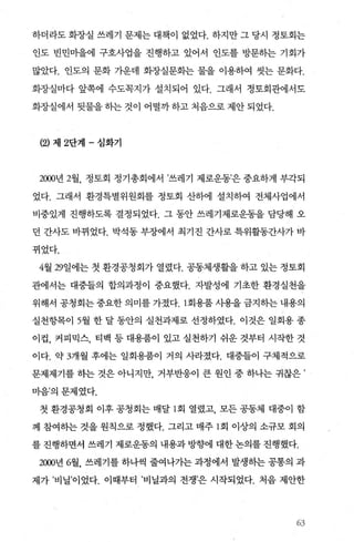 하더라도 화장실 쓰레기 문제는 대책이 없었다. 하지만 그 당시 정토회는
인도 빈민마을에 구호사업을 진행하고 있어서 인도를 방문하는 기회가
많았다. 인도의 문화 가운데 화장실문화는 물을 이용하여 씻는 문화다.
화장실마다 앞쪽에 수도목지가 설치되어 있다. 그래서 정토회관에서도
화장실에서 뒷물을히는것이 어떨까하고처음으로제안되었다.
(2) 제 2단계 - 심화기
2000년 2월， 정토회 정기총회에서 ’쓰레기 제로운동’은 중요하게 부각되
었다. 그래서 환경특별위원회를 정토회 산하에 설치하여 전체사업에서
비중있게 진행하도록 결정되었다. 그 동안 쓰레기제로운동을 담당해 오
던 간사도 바뀌었다. 박석동 부장에서 최기진 간사로 특위활동간사가 바
뀌었다.
4월 29일에는 첫 환경공청회가 열렸다. 공동체생활을 하고 있는 정토회
관에서는 대중들의 합의과정이 중요했다. 자발성에 기초한 환경실천을
위해서 공청회는 중요한 의미를 가졌다회용품 사용을 금지히는 내용의
실천항목이 5월 한 달 동안의 실천과제로 선정하였다. 이것은 일회용 종
이컵， 커피믹스， 티백 등 대용품이 있고 실천하기 쉬운 것부터 시작한 것
이다. 약 3개월 후에는 일회용품이 거의 사라졌다. 대중들이 구체적으로
문제제기를 하는 것은 아니지만 거부반응이 큰 원인 중 하나는 귀찮은 ’
마음’의문제였다.
첫 환경공청회 이후 공청회는 매달 l 회 열렸고 모든 공동체 대중이 함
께 참여하는 것을 원칙으로 정했다. 그리고 매주 1 회 이상의 소규모 회의
를 진행하면서 쓰레기 제로운동의 내용과 방향에 대한 논의를 진행했다.
2뼈년 6월， 쓰레기를 하나씩 줄여나가는 과정에서 발생하는 공통의 과
제가 ’비닐’이었다. 이때부터 ’비닐과의 전쟁’은 시작되었다. 처음 제안한
63
 