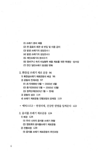 (1) 쓰레기 분리 배출
(2) 캔음료의회관내 반입 및 이용금지
(3) 발생 쓰레기의 성상조사 !
(4) 발생 쓰레기의 성상조사 11
(5) 개인쓰레기의 분리수거
(히 장바구니 속의 비닐봉투 배출 제로를 위한 투명망 · 방수망
(7) 연간 일반쓰레기 발생량 변화
2. 화장실 쓰레기 제로 운동 96
1) 화장실쓰레기 저|로운동의 배경 96
2) 운동의 전개과정 97
(1) 초기(1999년 9월 rv 2000년 4월)
(2) 중기(2000년 5월 rv 2000년 12월)
(3) 정착단계(2001 년 1 월 ~ 현재)
3) 운동의 성과 114
껴 쓰레기 제로운동 진행과정의 문제점 119
• 에피스드3- 면생리대， 건강한 생명을 일깨운다 122
3. 음식물 쓰레기 제로운동 124
1) 배경 124
(1) 우리 나라의 음식물 쓰레기 현황
(2) 정토회의 음식물쓰레기 제로운동
2) 진행과정 129
(1) 음식물 쓰레기 제로운동의 추진과정
 