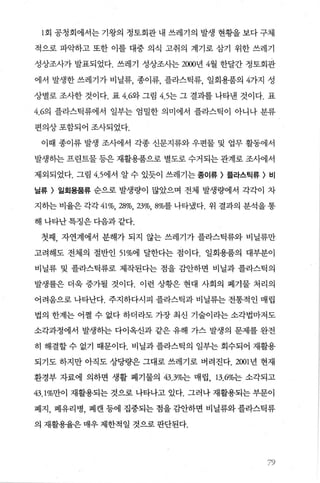 1 회 공청회에서는 기왕의 정토회관 내 쓰레기의 발생 현황을 보다 구체
적으로 파의F하고 또한 이를 대중 의식 고취의 계기로 삼기 위한 쓰레기
성상조사가 발표되었다. 쓰레기 성상조사는 2000년 4월 한달간 정토회관
에서 발생한 쓰레기가 비닐류， 종이류， 플라스틱류， 일회용품의 4가지 성
상별로 조사한 것이다. 표 4.62t 그림 4.5는 그 결과를 나타낸 것이다. 표
4.6의 플라스틱류에서 일부는 엄밀한 의미에서 플라스틱이 아니나 분류
편의상포함되어 조사되었다.
이때 종이류 발생 조사에서 각종 신문지류와 우편물 및 업무 활동에서
발생하는 프란트물 등은 재활용품으로 별도로 수거되는 관계로 조사에서
제외되었다. 그림 4.5에서 알 수 있듯이 쓰레기는 종이류 > 플라스틴류 > 비
닐류 > 일회용품류 순으로 발생량이 많았으며 전체 발생량에서 각각이 차
지하는 비율은 각각 41%.28%.23%.8%를 나타냈다. 위 결과의 분석을 통
해 나타난 특징은 다음과 같다.
첫째， 자연계에서 분해가 되지 않는 쓰레기가 플라스틱류와 비닐류만
고려해도 전체의 절반인 51%에 달한다는 점이다. 일회용품의 대부분이
비닐류 및 플라스틱류로 제작된다는 점을 감안하면 비닐과 플라스틱의
발생률은 더욱 증가될 것이다. 이런 상황은 현대 사회의 폐기물 처리의
어려움으로 나타난다. 주지하다시피 플라스틱과 비닐류는 전통적인 매립
법의 한계는 어쩔 수 없다 하더라도 가장 최신 기술이라는 소각법마저도
소각과정에서 발생하는 다이옥신과 같은 유해 가스 발생의 문제를 완전
히 해결할 수 없기 때문이다. 비닐과 플라스틱의 일부는 회수되어 재활용
되기도 하지만 아직도 상당량은 그대로 쓰레기로 버려진다.2001 년 현재
환경부 자료에 의하면 생활 폐기물의 43.3%는 매립， 13.6%는 소각되고
43.1%만이 재활용되는 것으로 나타나고 있다. 그러나 재활용되는 부문이
폐지， 폐유리병， 폐캔 등에 집중되는 점을 감안하면 비닐류와 플라스틱류
의 재활용율은 매우 제한적일 것으로 판단된다.
79
 