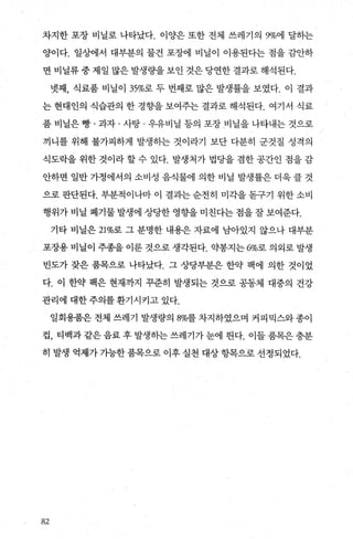 차지한 포장 비닐로 나타났다. 이양은 또한 전체 쓰레기의 9%에 달하는
양이다. 일상에서 대부분의 물건 포장에 비닐이 이용된다는 점을 감안하
면 비닐류 중 제일 많은 발생량을 보인 것은 당연한 결과로 해석된다.
넷째， 식료품 비닐이 35%로 두 번째로 많은 발생률을 보였다. 이 결과
는 현대인의 식습관의 한 경향을 보여주는 결과로 해석된다. 여기서 식료
품 비닐은 빵 · 과자 · 사탕 · 우유비닐 등의 포장 비닐을 나타내는 것으로
끼니를 위해 불가피하게 발생하는 것이라기 보단 다분히 군것질 성격의
식도락을 위한 것이라 할 수 있다. 발생처가 법당을 겸한 공간인 점을 감
안하면 일반 가정에서의 소비성 음식물에 의한 비닐 발생률은 더욱 클 것
으로 판단된다. 부분적이나마 이 결과는 순전히 미각을 돋구기 위한 소비
행위가 비닐 폐기물 발생에 상당한 영향을 미친다는 점을 잘 보여준다.
기타 비닐은 21%로 그 분명한 내용은 자료에 남아있지 않으나 대부분
포장용 비닐이 주종을 이룬 것으로 생각된다. 약봉지는 6%로 의외로 발생
빈도가 잦은 품목으로 나타났다. 그 상당부분은 한약 팩에 의한 것이었
다. 이 한약 팩은 현재까지 꾸준히 발생되는 것으로 공동체 대중의 건강
관리에 대한주의를환기시키고 있다.
일회용품은전체 쓰레기 발생량의 8%를차지하였으며 커피믹스와종이
컵， 티백과 같은 음료 후 발생히는 쓰레기가 눈에 띈다. 이들 품목은 충분
히 발생 억제가 가능한 품목으로 이후 실천 대상 항목으로 선정되었다.
82
 