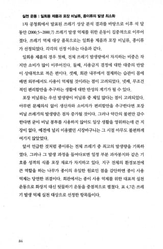샅헌 운동 : 일회용 제훌과 포장 비닐류， 종이류의 발생 최소화
1차 공청회에서 발표된 쓰레기 성상 분석 결과를 바탕으로 이후 석 달
동안 (2(xx).5~2뼈.7) 쓰레기 발생 억제를 위한 운동이 집중적으로 이루어
졌다. 쓰레기 억제 대상 품목으로는 일회용 제품과 포장 비닐류， 종이류
가 선정되었다. 각각의 선정 이유는 다음과 같다.
일회용 제품의 경우 첫째 전체 쓰레기 발생량에서 차지히는 비중은 작
지만 소비가 많이 이루어진다. 둘째 시용금지 결정에 대한 대중의 반발
이 상대적으로 적은 편이다. 셋째 회관 내부에서 절제히는 습관이 몸에
배면 외부에서도 사용이 억제될 것이라는 점이 고려되었다. 넷째， 무조건
적인 편리함만을추구히는생활에 대한반성의 계기가될 수 있다.
포장 비닐류는 우선 발생량이 비닐류 중 제일 많다는 점이 고려되었다.
아무런 문제의식 없이 생산자와 소비자가 편리함만을 추구한다면 포장
비닐 쓰레기의 발생량은 점차 증가될 것이다. 그러나 약간의 불편만 감수
한다면 굳이 비닐 봉투를 사용하지 않아도 일상 생활을 영위하는데 큰 지
장이 없다. 예전에 널리 이용됐던 시장바구니는 그 시절 아무도 불편하게
여기지않았었다.
앞서 언급한 것처럼 종이류는 전체 쓰레기 중 최고의 발생량을 기록하
였다. 그러나 그 발생 과정을 들여다보면 일정 부분 과자봉지와 같은 기
호품 성격의 식품 포장 재료가 차지하고 있다. 지구 전체의 환경보전에
큰 역할을 하는 나무가 종이의 유일한 원료인 점을 감안하면 종이 시용
억제는 당연한 귀결이다. 회관에서는 종이 사용 억제를 위한 대표적 실천
운동으로 회장지 대신 뒷물하기 운동을 중점적으로 펼쳤다. 표 4.7은 쓰레
기 발생 억제 실천 대상으로 선정한 항목들이다.
&4
 