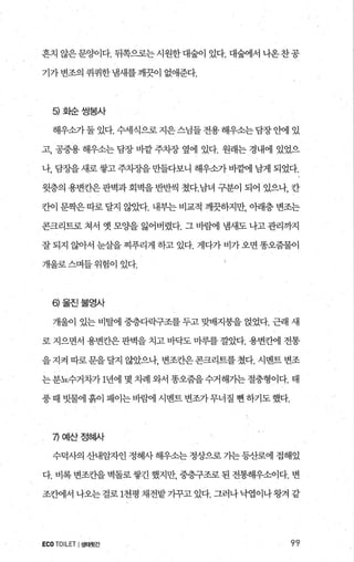 흔치 않은 문양이다. 뒤쪽으로는 시원한 대숲이 있다. 대숲에서 나온 찬공
기가변조의 퀴퀴한냄새를깨끗이 없애준다.
히화순쌍봉사
해우소가둘 있다. 수세식으로 지은스님들 전용해우소는담장안에 있
고， 공중용 해우소는 담장 바깥 주차장 옆에 있다. 원래는 경내에 있었으
나， 담장을 새로쌓고 주치장을 만들다보니 해우소가 뻗어l 남게 되었다.
윗층의 용변칸은 판벽과 회벽을 반반씩 쳤다.남녀 구분이 되어 있으나， 칸
칸이 문짝은따로 달지 않았다. 내부는 비교적 깨끗하지만， 아래층 변조는
콘크리트로 쳐서 옛 모O.}을 잃어버렸다. 그 바뱀 냄새도 나고 관리까지
잘 되지 않아서 눈살을 찌푸리게 하고 있다. 게다가 비가 오면 똥오줌물이
개울로스며들위험이 있다.
히울진불영사
개울이 있는 비탈에 중층다락구조를 두고 맞배지붕을 얹었다. 근래 새
로 지으면서 용변칸은 판벽을 치고 바닥도 마루를 껄았다. 용변칸에 전통
을지켜따로문을달지않았으나 변조칸은콘크리트를쳤다.시멘트변조
는 분뇨수거차가 1년에 몇 차례 와서 똥오줌을 수거해가는 절충형이다. 태
풍때 빗물에흙이 패이는바른샘l 시벤트변조가무너질 뻔하기도했다.
끼예산정혀μf
수덕사의 산내암자인 정혜사 해우소는 정상으로 가는 등산로에 접해있
다. 비록 변조칸을 벽돌로쌓긴 했지만 중층구조로 된 전통해우소이다. 변
조칸에서 나오는걸로 1천평 채전밭기꾸고 있다. 그러나낙엽이나왕겨 같
ECO TOILET I생태헛간 99
 