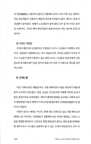 은 매질@某團을 사용하지 않아서 전통해우소라고 부르기엔 조금 윗하다.
주로 등산객들이 사용하기 때문에 관리에 어려움이 많다. 해우소 안에 큰
성냥통이 놓여있다. 정혜사노보살들이 밤에 볼일 보러 올때 쓰려고놓아
둔 모양이다. 그러나 행여 광신자들이 불장난이라도 히는 날이면 큰일 날
일이다.
8) 가야산국일암
가야산해인사의 산내암자인 국일암은 비구니 스님들이 수행히는 암자
이다. 국일암의 전통해우소는 작고 허술하지만 버려진 유물이 아니라 비
구니 스님들이 현재 사용하고 있는 해우소이다. 스님들은 변조초에서 나온
분돼음식물쓰레기 등을섞어서 발효시킨 다음 이 거름으로채소를 길러
먹고있다.
8. 나가는말
지금 시대에 똥은 애물단지다. 각종 화학비료가 똥을 대선하기 때문에
똥의 소비처가 없어졌다. 반면， 공급은 인구증가와 비례해 지꾸만 늘어나
똥은골칫거리로등장하였다. 게다가쾌적한환경을요구하는사회적 요구
가 팽창하면서 똥의 재화적 가치는커녕 환경문제의 오염원댄梁風으로 떨
어지고말았다.
사찰의 경우도 예외는 아니다. 현재 새로 건축되고 있는 시찰 해우소의
형태는 세 가지이다. 자연발효식 전통해우쇄수세식 화장실， 그리고 그
둘을혼합한회장실이 그것이다. 혼합회종냄의 경우는겉만중층다락형일
뿐 내부구조나 시스템은공원에서 볼수 있는수세식 회장실이다. 모두 다
100 더물어 사는 삶과 터전을 위한 공동치l 이야기
 