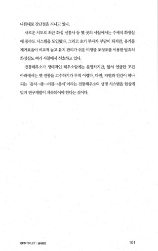 나름대로장단점을지니고있다.
새로운 시도로 최근 화성 신흥사 등 몇 곳의 사찰에서는 수세식 화장실
에 중수도 시스템을도입했다. 그리고최 투자가 부담이 되지만， 유기물
제거효율이 비교적 높고 유지 관리가 쉬운 미생물 조정조를 이용한발효식
회장실도 여러 시찰에서 선호하고 있다.
전통해우소가 생태적인 해우소임에는 분명하지만， 앞서 언급한 조건
아래에서는 옛 전통을 고수하기가 무척 어렵다. 다만， 자연과 인간이 하나
되는 ‘음식→똥→거릉→음식’ 이라는 전통해우소의 생명 시스템을 현실에
맞게 연구개발이 계속되어야한다는 것이다.
ECO TOILET I생태윗간 101
 