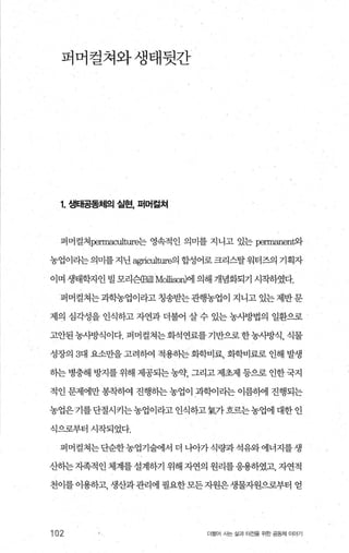 퍼머걸쳐와생태뒷간
1. 생태공동체의 실현， 퍼머걸쳐
퍼머컬쳐perrnaculture는 영속적인 의미를 지니고 있는 permanerr빠
농업이라는 의미를지닌 쩡riculture의 합성어로 크리스탈워터즈의 기획자
이며 생태학자인 빌 모리슨æ퍼 Mollisow에 의해 개념화되기 시작하였다.
퍼머컬쳐는 과학농업이라고 칭송받는 관행농업이 지니고 있는 제반 문
제의 심각성을 인식하고 자연과 더불어 살 수 있는 농사방법의 일환으로
고안된농시방식이다. 퍼머걸쳐는화석연료를기반으로한농사방식， 식물
성장의 3대 요소만을 고려하여 적용하는 화학비료， 화학비료로 인해 발생
하는 병충해 방지를 위해 제공되는 농약 그리고 제초제 등으로 인한 국지
적인 문제에만 용착하여 진행하는 농업이 과학이라는 이름하에 진행되는
농업은‘기를단절시키는농업이라고인석하고氣가흐르는농업에대한인
식으로부터 시작되었다.
퍼머컬쳐는단순한농업기술에서 더 나。}가식량과석유와에너지를생
산하는지족적인체계를설계하기 위해 자연의 원리를응용하였고， 자연적
천이를 이용하고， 생산과관리에 필요한모든자원은생물자원으로부터 얻
102 더물어 사는 삶과 터전을 위한 공동체 이야기
 