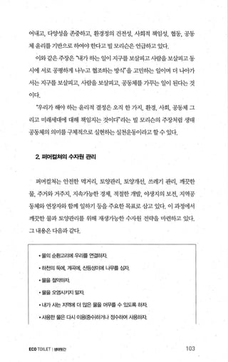 어내고， 다양성을 존중하고， 환경정의 건전성， 사회적 책임성， 협동， 공동
체 윤리를 기반으로하여야한다고 빌 모리슨은 언급하고 있다.
이와같은주장은 ‘내가히는 일이 지구를보살피고사람을보살피고동
시에 서로 공평하게 나누고 협조하는 방식”을 고민히는 일이며 더 니9까
서는 지구를 보살피고， 사람을 보살피고， 공동체를 기꾸는 일이 된다는 것
이다.
‘우리가 해야 하는 윤리적 결정은 오직 한 가지， 환경， 사회， 공동제 그
리고 미래세대에 대해 책임지는 것이다”라는 빌 모리슨의 주장처럼 생태
공동체의의미를구체적으로실현히는실천운동이라고할수있다.
2 퍼머컬쳐의 수자원 관리
퍼머컬쳐는 안전한 먹거리， 토양관리， 토양개선， 쓰레기 관리， 깨끗한
물， 주거와 거주지， 지속기능한 경제， 적절한 개발， 야생지의 보전， 지역공
동체와 연장자와함께 일하기 등을주요한목표뭉삼고 있다. 이 과정에서
깨끗한 물과 토양관리를 위해 재생가능한 수자원 전략을 마련하고 있다.
그내용은다음과같다.
• 물의 순환고리에 우리를 연결하자
• 히천의 둑에， 계곡어1. 산등성이에 나무를 심자
·물을절약등}자
·물을오염시키지말자
·내가사는지역에 더 많은물을머무를수있도록하자
• 사용한 물은 다시 01용중수)응}거나 정수;뼈 사용하자
ECOTOILET I생태뒷간 103
 