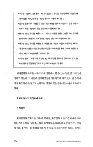 ·우수는 가급적 그냥 흘러 보내지 않는다 우수는 오염S빼와 저ε밤법에
따라 음용， 세척， 관개 등 다gt한 용도로 시용하여야 효κt
·상수는 음용으로 시용할수 %논 가장 깨끗한 물로서 오염되지 않은 수원으
로부터 오염 가능성01 '1!-는 g법으로 이동시커야 효빠.
• 중수는 상수， 우수를 시용하고 1치적으로 오염된 물을 간단한 처리 ε탓}를
통해 다시 시용할 수 있게 한 물， 다양한 농법으로 01동시켜야 효빠
• 히수는 상수， 우수를 사용한 후 오염된 물， 가볍게 오염이 되었으면 처리하
여 중수로 만들고 오염이 심하면 적절한 처리괴정을 통해 수계에 배출효!Ct
이 때자연의 지정능력을 고려해야 효!Ct
·오수는 분뇨가 포함되어 오염된 물， 처리시설을 통해 잘 정화되지 않고 분
뇨는 중요한 영S별질이므로 토앙으로 보내는 것이 좋다
퍼머컬쳐의 목표를 이루기 위해 생활에서 할수 있는 일을 몇 가지 일을
정하고 있는데， 그 가운데 건식회장실을사용하도록하고 있다. 단습식(수
세식 화장실)은 농장으로 순환되는 시설이 있을 경우에만사용하도록 하고
있다.
3. 퍼머컬쳐의 기정하수 처리
1) 정화조
퍼머컬쳐의 정회조는 개수대 목욕물 회장실의 모든 가정 하수를 처리
히는저장조이다.정화조는혐기과정에서분해되는데토%에드러난도랑
에 이을 수 있다. 물 빠짐과 배수가 잘 되고 적절하게 비가 내리는 지역이
104 더물어 사는 삶과 터전을 위한 공동체 이야기
 