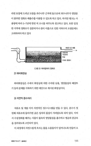 라면 토양에 드러난도랑을괴수나무근처에 둠으로써 괴수나무가 영양분
이 풍부한정화조 배출수를 이용할수 있도록하고 있다. 하지만탱크는사
용햄1 따라 5~7년에 한번 씩 오니를 퍼주도록 권고하고 있다. 또한 일정
한지역에 정화조가집중되거나관리 미흡으로 인한지뺨의 오염문제도
고려하여야하고었다
〈그림 5) 떠머걸쳐의 정화조
a 토|비호찜실
퇴비회..AJ--실은 수세식 화..AJ--실에 의한 수지원 남용， 영양물질의 해양투
기 등의 문제를극복하기 위한대안으로제시된회종냉이다.
3 자언적중수처리
저류조 및 개를 이어 자연적인 정수시스댐을 만들 수 있다. 중수가 첫
번째 저류조에 들어가면 굵은 입자의 물질이 가라앉도록 되어 있다. 이어
서 수질정화를 해주는 식물이 물속의 영%빨질을 흡수하고 병균과 중금속
을걸러내도록고안되어 있다.
이과정에서자연스럽게흐르는물을소용돌이가일어나도록만들어오
ECOTOILET I생태윗간 105
 