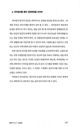 4 퍼머걸쳐를 통한 생태복원을 바라며
퍼머컬쳐방식의뒷간은과학적으로설계된뒷간을원칙으로한다. 자
세한부분은외국사례를통하여 살펴 볼수 있다 퍼머컬쳐가영속적인
농업을 원칙으로 하고 있다는 점을 감안 할 때 퍼머컬쳐의 생태뒷간의 문
제는단순히 뒷간의 문제에 국한된 것이 아니라지속가능한 지역사회를만
드는 것을 전제로 하여야 한다. 즉 식량생산에 필요한농업 용수 외에도 식
수와생활용수를자급지족할수있어야하며 사용된물은이웃이나가정
또는인근의지역사회에생수지원이오염되지않도록처리되어야한다.
또한 대소변 분리를통한농업용 비료화를 도모하여야한다. 오줌의 분
리는각종오염물질을발생시키는질소와언을비료로사용하는것을목적
으로 하고 있는 것으로 이것은 농장과 연결되어야 하는데， 퍼머컬쳐는 이
러한과학적 인 디자인을 통하여 분뇨의 분리 시스템을 체계화 시킬수 있는
다OJ=한 빙얀을 가지고 있다. 그 외에도 가정폐수 분리수거를 위한 도시적
모델도고려하고있다.
이와같이 퍼머걸쳐는 영속적인 농업과 영속적인 문화를 기초로 체계적
이고과학적으로검토하고있는삶의방식이라고할수있다.
ECO TOILET I생태뒷간 107
 
