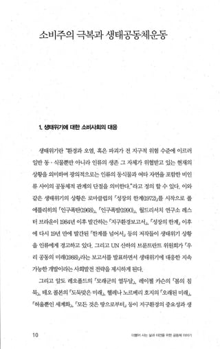 소비주의 극복과생태공동체운동
1. 생태위기에 대한 소섭싸회의 tH응
생태위기란 ‘환경과 오염 혹은 파괴가 전 지구적 위험 수준에 이르러
일반 통 · 식물뿐만 아니라 인류의 생존 그 자체가 위협받고 있는 현재의
상황을 의미하며 광의적으로는 인류의 동식물과 여타 자연을 포함한 비인
류 사이의 공동체적 관계의 단절을 의미한다라고 정의 할 수 있다. 이와
같은 생태위기의 상황은 로마클럽의 「성장의 한계(1972)J를 시작으로 폴
에를리히의 「인구폭탄{1968h r인구폭발{1990)J 월드리서치 연구소 레스
터 브라운이 1984년 이후 발간히는 「지구환경보고서」， 「성장의 한계」 이후
에 다시 19년 만에 발간된 「한계를 넘어서」 등의 저작들이 생태위기 상황
을 인류에게 경고하고 있다. 그리고 UN 산하의 브룬트란트 위원회가 「우
리 공동의 미래(1988)J라는 보고서를 발표하면서 생태위기에 대응한 지속
기능한 개발이라는사회발전 전략을 제시하게 된다.
그리고 알도 레오폴드의 「모래군의 열두달」 레이첼 키슨의 「봄의 침
묵:..1， 태오콜본의 「도둑맞은 미래J， 헬레나노르베리 호지의 「오래된 미래J，
「허울뿐인 세계화」， 「모든 것은 땅으로부터」 등이 지구환경의 중요성과 생
10 더물어 시는 삶과 터전을 위한 공동체 이야기
 