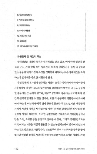 6 뒷간의운영방식
X 뒷간 01용의편리성
8 뒷ζ벡경제성
9. 퇴비의재훨용
10. 이용자의의견
11 부대효과
12. 대요뻐|너지와의 연계성
， 、
‘i
i
•
’‘‘’l
i
a
l
’’
‘
’’l
l
i
;
i
i
~-------------------------‘--------------‘-------------_..1
1) 공동체 및 가정의 특성
생태뒷간은다양한목적과설치배경을갖고 있고， 이에 띠라뒷간의 방
식과 구조， 관리 방식 등이 달라진다. 따라서 생태뒷간을 설치， 운용하고
있는 공동체 내지 가정의 특성을 정확하게 파악히는 것은 생태뒷간을 조사
하는데 있어 매우중요한 키워드가된다.
우선 공동체나 가정에 상주하는 시람의 숫자가 파악되어야 하며 이들이
사용하기에 적정한규모의 뒷간인기를판단해보아야한다. 소규모공동제
일 경우에는 큰 문제가 없으나 대규모 공동제의 경우에는 규모에 따라 뒷
간의 선택이 달라질 수 있을것이다. 또한각공동제의 생활방식이 조사되
어야하는데， 이는공동체의 경제 규모가중요한부분도 있지만， 생활방식
자체가 자연에 가까운 방식일수록 자연친화적인 생태뒷간의 타당성과 현
실성이 커지기 때문이다. 이러한 생활방식은 구체적으로 생태순환성이나
단순， 느렴， 소박함등을중심으로살펴볼수 있다. 그리고생태뒷간으로부
터 얻어지는 거름을 적절히 활용할수 있는농업시스탱이 갖추어져 있는가
하는것도중요한조사항목이다. 분뇨로부터 얻어지는퇴비를활용할곳이
없다면완전한형태의자연친화적인생태뒷간이라고보기는어렵다.자연
112 더물어 사는 삶과 터전을 위한 공동체 이야기
 