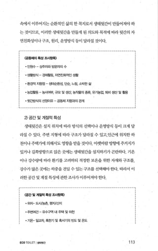 속에서 이루어지는순환적인삶의한꼭지로서 생태뒷간이 만들어져야하
는 것이므로， 이러한 생태뒷간을 만들게 된 의도와 목적에 따라 뒷간의 자
연친화성이나구조， 원리， 운영방식 등이 달라질 것이다.
‘--------------------------------------------‘-----------,
<-공동처뻐 특성 조앵목-)
인원수-상주지와방문자의수 :
2 •생활방식 - 경제활동， 지연친회적인 생활 :
환경적 지향점 - 생태순환성， 단순， 느림， 소박딴} 삶 ;
농업활동 - 농Áf여부， 규모 및 생산， 농작물의 종류， 유7농업， 토|비 생산 및 활용 i
뒷간방식의 선정O 땀 -뚫체 지햄의 펌l
1..._--------‘----‘..._--………“-~‘----_....‘--“-----------、__________.J
낀공간및계절적특성
생태뒷간은 설치 위치에 따라 방식의 선택이나 운영방식 등이 크게 달
라질 수 있다. 주변 지형에 따라구조가달라질 수 있고，인근에 위치한하
천이나주택째 의해서도 영향을받을 것이다. 아랫바람방햄1 주거지가
있거나 길쪽방향으로 앉은곳에는생태뒷간을 설치하기가곤란하다. 기온
이나 깅수량에 띠라환기를 고려하되 적정한 보온을 위한 자재와구조를，
강수가 많은곳에는히중을 견딜 수 있는구조를 선택해야한다. 따라서 이
러한공간 및 계절 특성에 관한조사가 이루어져야한다.
r------------------‘I ‘-----------....‘--_..“-----“---------,
<-련및계절적특성조뺑목〉 ’
위치-도.W농촌， 평^V산지
주변여건-유수구역 내주택및하천 ;
.7 온。꾀차혹한기및혹서기의빈도및온도 ;
ECO TOILET I생태뒷간 113
 
