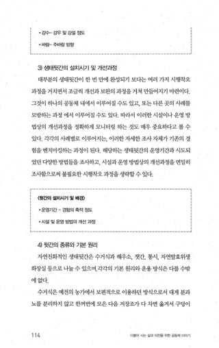 강수-강우및강설정도 :
닙밤-주닙밤방항 ;
1.. _________‘----------------‘----------_..,,,----‘___________.J
3) 생태뒷간의 설치시기 및 개선과정
대부분의 생태뒷간이 한 번 만에 완성되기 보다는 여러 가지 시행착오
과정을거치면서 조금씩 개선과보완의 과정을거쳐 만들어지기 마련이다.
그것이 하나의 공동체 내에서 이루어질 수도 있고， 또는다른곳의 시례를
모멍녕}는과정 에서 이루어질 수도 있다. 따라서 이러한시설이나운영 방
법상의 개선과정을 정확하게 모니터링 히는 것도 매우 중요하다고 볼 수
있다. 각각의 시례별로 이루어지는 이러한자세한조사자체가기존의 경
험을 벤치마킹히는 과정이 된다. 해당히는 생태뒷간의 운영기간과 시도되
었던 다양한방법들을 조사하고， 시설과운영 방법상의 개선과정을 면밀히
조사함으로써 불필요한시행착오과정을생략할수 있다.
〈뒷간의 설치시기 및 배경〉
• 운영기간 - 경힘의 축적 정도
·시설 및 운영 g법의 개선 과정
4) 뒷간의 종류와 기본 원리
자연친화적인 생태뒷간은 수거식과 해우소， 갯간， 통시， 자연발효위생
회-^J--실 등으로 나눌 수 있으며 각각의 기본 원리와운용 방식온 다를 수밖
에없다.
수거식은 예전의 농가에서 보편적으로 이용하던 방식으로서 대게 분과
뇨를 분리하지 않고 한꺼번에 모은 다음 저장조가 다 차면 옮겨서 구덩이
114 더물어 시는 삶과 터전을 위한 공동체 이야기
 