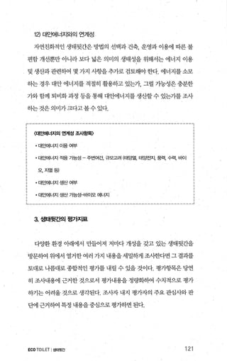 1낀 대요뻐|너지와으| 연계성
자연친화적 인 생태뒷간은 방법의 선택과 건축， 운영과 이용에 따른 불
편함 개선뿐만 아니라 보다 넓은 의미의 생태성을 위해서는 에너지 이용
및 생산과관련하여 몇 가지 사항을추가로 검토해야한다. 에너지를소모
하는 경우 대안 에너지를 적절히 활용하고 있는개 그럴 가능성은 충분한
가와함께 퇴비화과정 등을통해 대안에너지를생산할수 있는기를조사
히는것은의미가크다고볼수있다.
r---------------------“‘--------------=-------‘--------.,
(대앤|너지의 연계성 조人펑획 i
대묘뻐|너지 O띔 여부 i
; • 대요뻐|너지 적용 가능성 - 주변여건， 규모고려 (EH~멸， 태양전지， 풍력， 수력， 비이 ;
: 오，지열등)
대요뻐|너지 생산 여부 ;
대앤|너지 생산 7f능행뼈 에너지
L _____ __ ______________ ___ ____‘------------------------‘_.J
3. 샘태뒷간의 평가지표
다%탤 환경 아래에서 만들어져 저마다 개성을 갖고 있는 생태뒷간을
방문히여 위에서 열거한여러 가지 내용을세밀하게조사한다면그결과를
토대로 나름대로 종협적인 평가를 내릴 수 있을 것이다. 평가항목은 당연
히 조사내용에 근거한 것으로서 평가내용을 정랑화하여 수치적으로 평가
하기는 어려울 것으로 생각된다. 조사자 내지 평가자의 주요 관심사와 판
단에 근거하여 특정 내용을중심으로 평가하면 된다.
ECO TOILET I생태윗간 121
 