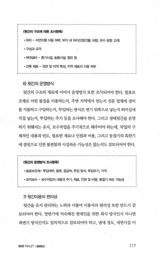 〈윗Z펙 구조에 따른 조시횡목〉
• 위치 - 자연지형 이용 여부， 부지 내 위치선정(건물， 바람， 유수 방항 고례
·구성과규격
·부대설비 - 환기시설， 송풍시설， 펌프 등
• 건축 재료 - 외관 및 미적 특성， 지역 재료의 01용 여부
히뒷간의운영방식
, 뒷간의 구조와 재료에 이어서 운영방식 또한 조사되어야 한다. 발효보
최1로 어떤 물질을 이용핸지， 주변 지역에서 얻는지 전문 업체에 경비
를지불하고구입하는지， 투입하는방식은변기 위쪽으로넣는지 퇴비실에
직접 넣는지， 투입하는 주기 등을 조사해야 한다. 그리고 생태뒷간을 운영
하기 위해서는 유지， 보수작업을 주기적으로 해주어야 하는데， 작업의 구
체적인 내용과 빈도， 필요한 재료나 인원과 비용， 그리고 동절기의 혹한기
에 결벙으로 인한불편함과시설파손가능성은 없는지도 검토되어야한다.
r--‘-----------------------’“‘--------------------~‘’----，
(뒷간의 운영방식 조사항목〉
꿇뾰저←투입여부， 종류， 공급처， 투입 방식， 탬주71， 7벅 ;
짧수-보쩍업의뱀과주지樞인원및비용뚫기따 7넓 ;
~-------------------------------------------“__________..1
끼 뒷죠!O I용의 편리성
뒷간을 유지 관리히는 노력과 더불어 이용자의 편리성 또한 반드시 검
토되어야 한다. 양변기에 익숙해진 현대인을 위한 좌식 방식인지 아니면
좌변기 방식인지도 일차적으로 검토되어야 하고， 냄새 정도， 세면시설 이
ECO TOILET I생태뒷간 117
 