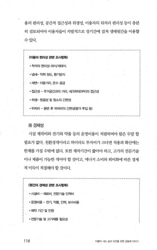 용의 면리성， 공간적 접근성과 위생성 이용자의 뒤처리 편리성 등이 충분
히 검토되어야 이용자들이 자발적으로 장기간에 걸쳐 생태뒷간을 이용할
수있다.
r‘-----‘-------------------‘---------‘’“‘---‘-----‘’‘”“--’<------..,
: <아용의 편리성 관련 조사흥별〉
착석의 편리성초샤V재래식 :
냄새- 악취 정도， 환기방식
세만 01동거리，온수공급 :
접근성 - 주거공간과의 거리， LH/오밤로부터의 접근성 ’
위쌍청결성및청소의간편성
뒤처리 - 용변 후 뒤처리의 간펀성(왕겨 투입 팅
μ-------“‘---------------‘---------‘-‘’‘------------------~
8) 경제성
시설 제작비와 전기와 약품 등의 운영비용이 저렴하여야 함은 두말 할
필요가없다.친환경적이라고하더라도투자비가크다면적용과확산에는
한계를 가질 수밖에 없다. 또한 제작기간이 짧。}야 하고， 고가의 전문기술
이나 제품이 기능한 적어야 할 것이고 에너지 소비와 퇴비화에 따른 경제
적 이득이 적절해야할것이다.
r-----------‘-----------------------‘-----------‘---“---,
; 월간의 경저녕 관련 조A방욕 i
시설비 - 재료비， 전문71술 인력비
운영비용 - 전기， 약품， 인력， 보수비용 :
저l작기간및인원 :
전문7 달및고7 써품필요성 ;
118 더물어 사는 삶과 터전을 위한 공동체 이야기
 