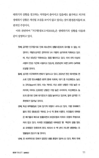 태위기의 상황을 경고하는 저작들이 쏟。찌고 있혐l도 불구하고 지구의
생태위기 상황은 개선될 조짐을 보이지 않고 있다는 것이 환경론자들의 보
편적인주장이다.
이와 관련하여 「지구환경보고서 (2003)J은 생태위기의 상황을 디음과
같이설명하고있다.
첫째 급격한 인구증가로 인해 초l소한의 생활수준조차 유지할 수 없는 지
경이다 개발도상국은 경작지의 1/4 가료에| 심ζ팅꺼| 익화되고 있으
며， 지난 50년간 gL회속도는 접점 빨라지고 있다 이미 5억 이상의
사람이 만성 가근에 시달리고 있는데.2025년이 되면 24'억"'34억에
도달할것이다
둘째 심각한 자구호}학적 변호까 일어나고 있다 20이년 연간 호}석연료 연
소로 인한 탄소배출은 65억 톤에 01르며， 대기 중 이산호딴소 농도
는 370.9ppmOI 된다 01는 적어도 지난 43만 년동안 기장 높은 수
치이며， 아마도 2，000만 년동안 가장 높은 수치이다 이산호딴소 농
도의 증가로 인해 대기옴도가 접접 높Of^1고 있으며， 결국 급격한 기
후변호f7 f 일어날 것이다
셋째 독성 호}혁물질로 인해 장기적 위험이 나타나고 있다 가령 유해폐기
물의 연간 총생산은 적어도 3"'5 억 톤에 이른다 이것들의 대부분
은 펴|가물과 폐수로 방출되면서 토양오염과 지히수 오염의 주범으로
자리 잡고 있다 이러한 오염물질은 대부분은 몇 백년이 걸랄 정도
로 오랫동안 잔류S꺼| 된다. 따라서 수 백 년이 지나연 생명체는 오
염물질의 장고가 될 것이다
넷째 전 세계적으로 전례가 없었던 생물 흔홀에 일어나고 있다. 특히 국제
ECO TOILET I생태뒷간 11
 