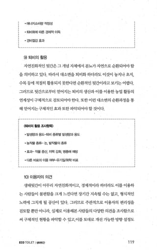 ·에너지소비량적정성
• 퇴비회에 따른 경제적 01득
·경비절감효과
에퇴비의활용
자연친화적인뒷간은그개념자체에서분뇨가자연으로순환되어야함
을 의미하고 있다. 띠라서 대소변을 퇴비화 하더라도 이것이 농지나 초지，
수목등에적절히활용되지못한다면순환적인뒷간이라고보기는어렵다.
그러므로 뒷간으로부터 얻어지는 퇴비의 생산과 이를 이용한 농업 활동의
연계성이 구체적으로 검토되어야한다. 또한 이런 대소변의 순환과정을통
해 얻어지는구체적인효과또한파악되어야할것이다.
〈퇴비의 활용 조시항목〉
• 발생량과 용도-퇴비 종류별 발생량과 용도
·농작물 종류- 논， 밭작물의 종류
•효고1- 작물 증산 지력 ζ회， 병충해 예방
• 다른 비료의 01용 여부→우기젤화학 비료
1이이용자의의견
생태뒷간이 아무리 자연친화적이고 경제적이라 하더라도 이를 이용하
는 사람들이 불편힐L을 크게 느견다면 장기간 지속될 수는 없고， 형식적인
노력에 그치게 될 공산이 있다. 그러므로 주관적으로 이용자의 편리성을
검토할뿐만아니라， 실제로 이용해본사람들의 다ÙJ=한의견을조사함으로
써구체적인현황을파악할수있고，이를토대로개선가능한방향설정도
ECOTOILET I생태윗간 119
 