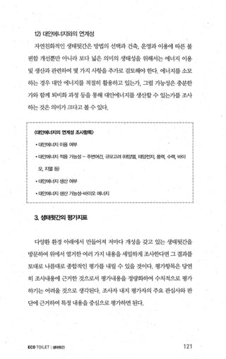 12) 대요뻐l너지와의 연계성
자연친화적인 생태뒷간은 방법의 선택과 건축， 운영과 이용에 따른 불
편함 개선뿐만 아니라 보다 넓은 의미의 생태성을 위해서는 에너지 이용
및 생산과관련히여 몇 가지 사항을추가로검토해야한다. 에너지를소모
하는 경우 대안 에너지를 적절히 활용하고 있는가， 그럴 가능성은 충분한
가와 함께 퇴비화과정 등을 통해 대안에너지를 생산할 수 있는가를 조사
하는것은의미가크다고볼수있다.
〈대요빼너지의 언계성 조사항목〉
- 대요뻐|너지 Of용 여부
• 대요뻐|너지 적용 기능성 - 주변여건， 규모고려 (EH~멸， 태양전지， 풍력， 수력， 바이
오、지얼등)
·대요빼너지생산여부
• 대요뻐1너지 생산 가능상쉰fO l오 에너지
3. 샘태뒷ζ벡 평가지표
다%튿환 환경 아래에서 만들어져 저마다 개성을 갖고 있는 생태뒷간을
방문하여 위에서 열거한여러 가지 내용을세밀하게조사한다면그결과를
토대로 나름대로 종합적인 평가를 내릴 수 있을 것이다. 평가항목은 당연
히 조사내용에 근거한 것으로서 평가내용을 정량화히여 수치적으로 평가
하기는 어려울 것으로 생각된다. 조사자 내지 평가자의 주요 관심사와 판
단에 근거히여 특정 내용을 중심으로 펑가하면 된다.
ECOTOILET I생태뒷간 121
 