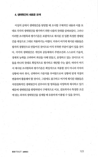 4 생태뒷죠펙 새로운 모색
이상의 글에서 생태뒷간을 탐방할 때 조사할구체적인 내용과 이를 토
대로 각각의 생태뒷간을 평가하기 위한 나름의 잣대를살펴보았다. 그러나
이러한 조사항목과 평가기준은 포괄적으로 제시된 것 일뿐 특정한 생태뒷
간을대상으로그대로적용하기는어렵다. 더욱이 여기에제시된내용들은
필자의 경험만으로 만들어진 것이므로 아직 부족한 부분이 많이 있을 것이
다. 각각의 생태뒷간은 개인과 공동체에서 주변조건과 스스로의 기술적，
경제적 능력을 고려하여 최선을 다해 만들고 운영하고 있는 것이므로 이
들을 하나의 잣대로 획일적으로 평가하고 재단할 수는 없다. 따라서 여기
서 제시된 조시항목과 평가기준은 획일적으로 적용할 것이 아니라 각자의
상황11 따라 취샤 선택하여 가중치를 부여함으로써 상황11 맞게 적절히
변용하여 활용해야할 것이다. 그럼에도 불구하고 여기에 제시된 내용들은
자연친화적인 생태뒷간이 갖추어야 할 항목들을 다OJ하게 제시하고 있기
때문에 생태뒷간을 탐빙F하면서 구체적으로 비교， 검토하거나 특정한 조건
에 맞는 최적의 생태뒷간을 설계할 때 유용하게 이용될 수 있을 것이다.
ECOTOILET I생태뒷간 123
 