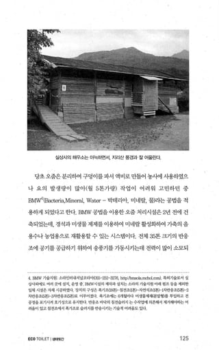 실상사의 해우소는 아늑하면서， 지리산 풍경과 잘 어울린다
당초오줌은분리하여구덩이를파서액비로만들어농사에사용하였으
나 요의 발생량이 많아(월 5톤가량) 작업이 어려워 고민하던 중
BMVf)(Bacteria，Miner빙， Water- 박테리아， 미네랄， 물)라는 공법을 적
용하게 되었다고 한다.BMW 공법을 이용한 오줌 처리시설은 2년 전에 건
축되었는데， 경석과 미생물 제제를 이용하여 미네랄활성화하여 가축의 음
용수나 농업용으로 재활용할 수 있는 시스템이다. 전체 35톤 크기의 반응
조에 공기를 공급하기 위하여 송풍기를 기동시키는데 전력이 많이 소모되
4. BMW 기술지원’ 소라인터내셔널코리애055-252-3276， http:fbmsola.mchol.∞1m) 특허기술로서 실
상사외에도 여러 곳에 설치， 운영 중 BMW시설의 제작과 설치는소라의 기술지원 아래 펌프풍을 제외한
일체 시설은자체 시공하였다 장치의 구성은 폭기조O뚫) 침전조U톤) 자연석조{1톤H뻔1웅조(5톤)-2
뺀1응조(5톤)-:9-1반웅조(5톤)로 이루어졌다- 폭기조에는 6개월마다 미생물제제(분밀형}를 투입하고 전
공정을포기시켜 호기성으로유지한다 반웅조 바닥의 침전슬러지 는수작업에 의존해서 제거해야하는 어
려움이 있고 침전조에서 폭기조로 슬러지를 반송시키는 기술적 어려움도 있다.
ECO TOILET I생태뒷간 125
 