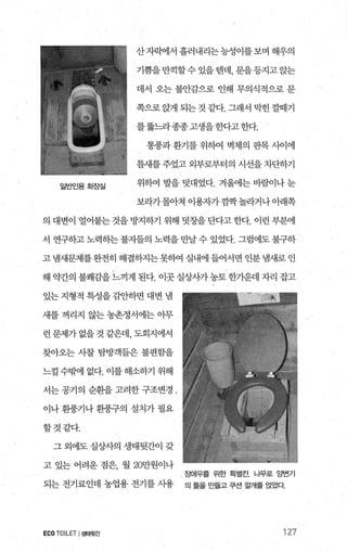 산자빽1서 흘러내리는능성이를보며 해우의
기쁨을만끽할수 있을댄데， 문을등지고 앉는
데서 오는 불안감으로 인해 무의식적으로 문
쪽으로 앉게 되는 것 같다. 그래서 막힌 깔때기
를뚫느라종종고생을한다고한다.
일반인용회징실
통풍과 환기를 위하여 벽체의 판목 사이에
틈새를 주었고 외부로부터의 시선을 차단하기
위하여 발을 덧대었다. 겨울에는 바람이나 눈
보라가몰아쳐 이용자가깜짝놀라거나아래쪽
의 대변이 ’얼어붙는 것을 방지하기 위해 덧창을 단다고 한다. 이런 부분에
서 연구하고노력하는불자들의 노력을만날수있었다. 그럼에도불구하
고 냄새문제를완전히 해결하지는못하여 실내에 들어서변 인분 냄새로 인
해 g원f의 불쾌감을느끼게 된다. 이곳실상사가농토한가운데 자리 잡고
있는 지형적 특성을 김안하면 대변 냄
새를 꺼리지 않는 농촌정서에는 아무
런문제가없을것같은데，도회지에서
찾아오는 사찰 탐방객들은 불편함을
느껄 수믿벼l 없다. 이를 해소하기 위해
서는 공기의 순환을 고려한 구조변경 ,
이나 환풍기나 환풍구의 설치가 필요
할것같다.
그 외에도 실상사의 생태뒷간이 갖
고 있는 어려운 점은， 월 20만원이나
되는 전기료인데 농업용 전기를 시용
ECOTOILET I생태뒷간
~I()H우를 위한 특별칸 나무로 앙변기
의 틀을 만들고 쿠션 깔개를 얹었다
127
 