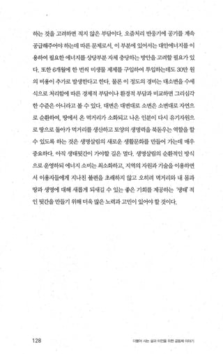 하는 것을 고려하면 적지 않은 부담이다. 오줌처리 반응기에 공기를 계속
공급해주어야히는데따른문제로서 이부분에있어서는대안에너지를이
용빼필요한에너지를 ÀJr당부분자체충당하는방안을고려할필요가있
다. 또한 6개월에 한 번씩 미생물 제제를 구입하여 투입하는데도 30만 원
의 비용이 추가로 발생한다고 한다. 물론 이 정도의 경비는 대소변을 수세
식으로 처리힘에 따른 경제적 부담이나 환경적 부담과 비교하면 그리심각
한 수준은 아니라고 볼 수 있다. 대변은 대변대로 소변은 소변대로 자연으
로 순환하여， 명에서 온 먹거리가 소화되고 나옹 인분이 다시 유기자원으
로땅으로돌아가먹거리를생산하고토양의생명력을북돋우는역할을할
수 있도록 하는 것은 생명살림의 새로운 생활문회를 만들어 가는데 매우
중요하다. 아직 생태뒷간이 가야할 길은 멀다. 생명살림의 순환적인 방식
으로운영하되에너지소비는최소화하고 지역의자원과기술을이용하면
서 이용자들에게 지나친 불편을 초래하지 않고 오히려 먹거리와 내 봄과
땅과 생명에 대해 새롭게 되새길 수 있는 좋은 기회를 제공히는 쟁태’ 적
인 뒷간을 만들기 위해 더욱 많은 노력과 고민이 있어야할 것이다.
128 더물어 사는 삶과 터전을 위한 공동체 이야기
 