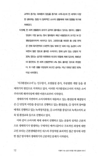 교역의 증가는 외래종의 침입을 증가로 나타나는데 전 세계의 다앙
한 생태계는 점점 더 침략적인 소수의 생물체에 의해 점멸될 위기에
처해있다
다섯째 전 세계 생물종의 숫자가 급격히 줄어들고 있디는 점이다 생물다
양성이 가장 높다는 원시 열대림이 매년 네팔정도의 크기인 14 만
평방킬로미터씩 사라지고 있다 그린료t드를 제외한 총 산림 면적
은 전체 육지면적의 1/4'면적 정도 부빼 안 되며 01는 농경이 시작
되면서 절반 정도로 줄어든 수치이다 현재 남아 있는 산림의 악
30% 정도는 심각한 피편화와 파괴의 위협에 처해 있으며， 1990년
대 동안만도 전 세계 t템면적014% 정도 줄어든 것으로 추정된
다 또 다른 생물 다앙성의 보고인 습지는 지난 100년 동안 50"10
이상사리졌다
‘지구환경보고서’ 는 인구증가 오염물질 증7t， 무분별한 개발 등을 생
태위기의 원인으로 지적하고 있다. 이러한 지구환경보고서의 지적은 소비
주의사회 패러다임에 대한 비판으로부터 시작된다.
생태위기에 직면하여 소비사회에서 대응하고 있는 환경문제 해결방식
은 @ 단일적 사안을 중심으로 진행하고 있는 환경운동， @ 정치적 참여를
매개로 진행하고 있는녹색정치운동 @ 소비자를중심으로 녹색소비자 교
육및환경교육등으로진행되고있다.
이와 같이 소비사회 체제 내에서 진행하고 있는 운동의 성격은 근본적
으로 생태위기가 발생하는 구체적인 메커니즘이나 구조적인 과정에 대한
고민 보다는 근본생태론자인 네스의 주장처럼 표피적인 접근 방식에 국한
한접근방식에서생태위기의근본적인문제가시작된다.
12 더울어 사는 삶과 터전을 위한 공동체 이야기
 