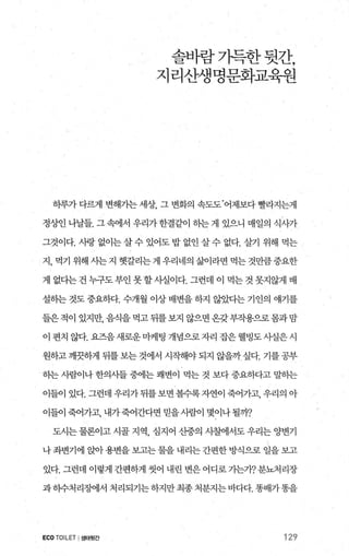솔바람기득한뒷간，
지리산생명문화교육원
하루가 다랙1 변해가는 세상 그 변화의 속도도.어제보다 빨라지는게
정%엔나날들. 그속에서 우리가한결같이 하는게 있으니 매일의 식λ까
그것이다. 사랑 없이는 살 수 있어도 밥 없인 살 수 없다. 살기 위해 먹는
지， 먹기 위해 사는지 햇갈리는게 우리네의 삶이라면 먹는것만큼중요한
게 없다는건누구도부인못할사실이다. 그런데 이 먹는것못지않게 배
설하는 것도 중요하다. 수개월 이상 배변을 하지 않았다는 기인의 얘기를
들은적이 있지만， 음식을 먹고 뒤를보지 않으면 온갖부작용으로몸과맘
이 편치 않다. 요즈음 새로운 마케팅 개념으로 자리 잡은 웰빙도 사실은 시
원하고깨끗하게 뒤를보는것에서 시작해야되지 않을까싶다. 기를공부
히는 사람이나 한의사들 중에는 쾌변이 먹는 것 보다 중요하다고 밀념}는
이들이 있다. 그런데 우리가 뒤를 보면 볼수록 자연이 죽어가고， 우리의 아
이들이 죽어가고， 내가죽어간다면 믿을사림이 몇이나 될까?
도시는 물론이고 시골 지역 심지어 산중의 사샘서도 우리는 양변기
나 좌변기에 앉아용변을 보고는 물을 내리는 간편한 방식으로 일을 보고
있다. 그런데 이렇게 간펀하게 씻어 내린 변은 어디로 기는가? 분뇨처리장
과하수처리징에서 처리되기는하지만최종처분지는바다다. 똥배가똥을
ECO TOILET I생태윗간 129
 