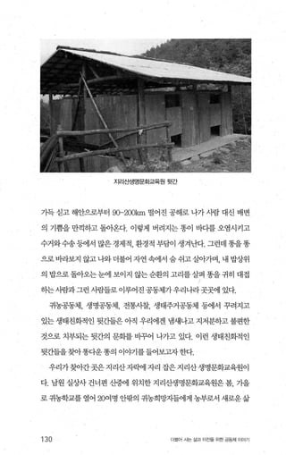 지리산생명문화교육원 뒷간
가득 싣고 해안으로부터 90-200km 떨어진 공해로 나가 사람 대신 배변
의 기쁨을 만끽하고 돌아온다. 이렇게 버려지는 똥이 바다를 오염시키고
수거와수송등에서많은경제적 환경적부담이생겨난다.그런데똥을똥
으로바라보지 않고 나와더불어 자연 속에서 숨 쉬고살아가며， 내 밥상위
의 밥으로돌아오는눈에 보이지 않는순환의 고리를살펴 똥을귀히 대접
하는사람과그런 사람들로 이루어진 공동체가우리나라곳곳에 있다.
귀농공동체， 생명공동체， 전통사찰， 생태주거공동체 등에서 꾸려지고
있는 생태친화적인 뒷간들은 아직 우리에겐 냄새나고 지저분하고 불편한
것으로 치부되는 뒷간의 문화를 비꾸어 나가고 있다. 이런 생태친화적인
뒷간들을찾아똥다운똥의 이야기를들어보고자한다.
우리가찾。안곳은지리산자빽l 자리 잡은지리산생명문화교육원이
다. 남원 실상사 건너편 산중에 위치한 지리산생명문화교육원은 봄， 기을
로 귀농학교를 열어 20여명 안팎의 귀농희망자들에게 농부로서 새로운 삶
130 더불어 시는 삶과 터전을 위한 공동체 이야기
 