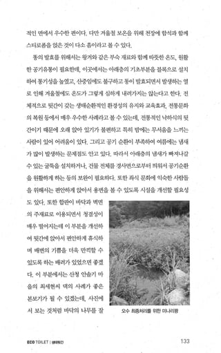 적인 면에서 우수한 편이다. 다만 겨울철 보온을 위해 천샘! 함석과함께
스티로폼을 없은것이 다소흠이라고볼수 있다.
똥의 발효를 위해서는왕겨와같은부숙재료와함께 따뜻한온도， 원활
한 공기유통이 필요한데， 이곳에서는 아래층의 기초부분을 블록으로 설치
하여 통기성을높였고， 산중임에도불구하고똥이 발효되면서 발생하는 열
로 인해 겨울철에도 온도가 그렇게 심하게 내려가지는 않는다고 한다. 전
체적으로 뒷간이 갖는 생태순환적인 환경성의 유지와교육효과， 전통문화
의 복원등에서 매우우수한시례라고볼수있는데， 전통적인닉히식의 뒷
간이기 때문에 오래 앉아 있기가 불편하고 특히 믿F에는 무서움을 느끼는
사람이 있어 어려움이 있다. 그리고 공기 순환이 부족때 여름에는 냄새
가 많이 발생동}는 문제점도 안고 있다. 따라서 。빼층의 냄새가 빠져나갈
수 있는굴묵을 설치하거나 건물 전체를 경사면으로부터 띄워서 공기순환
을 원활하게 히는등의 보완이 필요하다. 또한좌식 문햄l 익숙한사람들
을 위해서는 편안하게 앉아서 용변을볼 수 있도록 시설을 개선할 필요성
도 있다. 또한 합판ò] 바닥과 벽면
의 주재료로 이용되면서 청결성이
매우 떨어지는데 이 부분을 개선하
여 뒷간에 앉아서 편안하게 휴식하
며 배변의 기쁨을 더욱 만끽할 수
있도록하는 배려가 있었으면 좋겠
다. 이 부분에서는 산청 안솔기 마
을의 최세현씨 댁의 사례가 좋은
본보기가 될 수 있겠는데， 사진에
서 보는 것처럼 바닥의 나무를 잘
ECO TOILET I생태뒷간
오수 최종처리를 위한 미나리팡
133
 