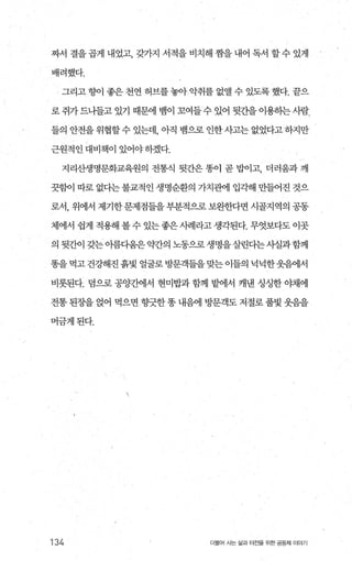 짜서 결을 곱게 내었고， 갖가지 서적을 비치해 짱을 내어 독서 할 수 있게
배려했다.
그리고 향이 좋은 천연 허브를 놓아 악취를 없앨 수 있도록 했다. 끝으
로 쥐가 드나들고 있기 때문에 뱀이 꼬여들 수 있어 뒷간을 이용하는 사람
들의 안전을 위협할수 있는데 아직 뱀으로 인한사고는 없었다고 하지만
근원적인대비책이있어야하겠다.
지리산생명문화교육원의 전통식 뒷간은 똥이 곧 밥이고， 더러움과 깨
끗함이 따로 없다는 불교적인 생명순환의 가치관에 입각해 만들어진 것으
로서， 위에서 제기한문제점들을부분적으로보완한다면 시골지역의 공동
체에서 쉽게 적용해 볼 수 있는 좋은 시례라고 생각된다. 무엇보다도 이곳
의 뒷간이 갖는아름다움은약간의 노동으로생명을살린다는사실과함께
똥을 먹고 건강해진 흙빛 얼굴로 방문객들을 맞는 이들의 넉넉한웃음에서
비롯된다. 덤으로 공양간에서 현미밥과 함께 밭에서 캐낸 싱싱한 이채에
전통 된장을 얹어 먹으면 향긋한 똥 내음에 방문객도 저절로 풀벚 웃음을
머금게된다.
134 더불어 사는 삶과 터전율 위한 공동체 이야기
 