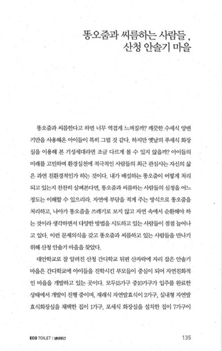 똥오줌과씨름하는사람들 ,
산청안솔기마을
똥오줌과 씨름한다고 하면 너무 역겹게 느껴질까? 깨끗한 수세식 양변
기만을 사용해온 아이들이 특히 그럴 것 같다. 하지만 옛날의 푸세식 회장
실을 이용해 본 기성세대라면 조금 다력l 볼 수 있지 않을까? 에들의
미래를 고민하며 환경실천에 적극적인 사람들의 최근 관심사는 자신의 삶
은 과연 친환경적인가 히는 것이다. 내가 배설하는 똥오줌이 어떻게 처리
되고있는지찬찬히살펴본다변 똥오줌과씨름하는사람들의심정을어느
정도는 이해할 수 있으리라. 자연에 부담을 적게 주는 방식으로 똥오줌을
처리하고， 나아가 똥오줌을 쓰레기로 보지 않고 자연 속에서 순환해야 하
는 것이라 생각하면서 다OJ=한 방법을 시도하고 있는 사람들이 점점 늘어나
고 있다. 이런 문제의식을 갖고 똥오줌과 씨름하고 있는 사람들을 만나기
위해 산청 안솔기 미을을찾았다.
대안학교로 잘 알려진 산청 간디학교 뒤편 산자빽1 자리 잡은 안솔기
미을은 간디학교에 。에들을 진학시킨 부모들이 중심이 되어 자연친화적
인 마을을 개발하고 있는 곳이다. 모두15가구 중1071구가 입주를 완료한
상태에서 개발이 진행 중이며， 재래식 자연발효식이 2가구， 실내형 자연발
효식화%μ실을 채택한 집이 1가구 포세식 회%μ실을 설치한 집이 7가구이
ECOTOILET I생태뒷간 135
 