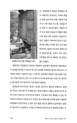 다. 자연발효식 뒷간은 최세현씨 댁
이 대표적인 경우로서， 나무와 벽돌
로층을높인목조건물아래에두개
의큰고무통을두고똥，오줌을따
로받을수 있도록했다. 이렇게 각
각 모인 똥과오줌을 수개월간 발효
시걱 밭농시에 이용하고 있었으며，
뒷간 건물이 아담하여 운치가 있고
허브와 책을 비치한 것이 두드러진
특정이다. 발효가잘되어 냄새가전
혀 없었지만，똥， 오줌이 가득 담긴
고무통을 밖으로 빼내는 게 쉽지는
최세현μ| 댁의 뚫 뻔발효식 뒷간 않아 보였다.
전통적인 자연발효식 뒷간을 개량하여 실내에서 편리하게 이용하면서
도 냄새를 제거할수 있도록 한 것이 실내형 자연발효 방식의 뒷간이다. 마
정해씨 댁에서 이용하고 있는 이 방식은 전문제작 업체의 기술지원과 시공
으로 만들어졌는데， 5톤 크기의 탱크가 지빼 묻혀 있고 이곳으로 떨어지
는똥오줌은각각분리되어 다른빙에 저장된다.
강제송풍 방식이므로 냄새가 실내로 들어오지 않도록 하였으며， 용변
을 마치고 나면 변기의 뚜껑을 덮기 전에 부엽토나 재를 모종삽으로 한삽
퍼서 변기 안쪽으로 부어주도록 하였다. 거실에서 바로 출입할 수 있는 위
치에다가회장실 내부를모두타일로깔고좌변기를설치해놓았기 때문에
자연발효식 뒷간이라는느낌이 들지 않을정도로껄끔한모습이었다. 당연
히 청소하기가간편하고 서적을 비치해 휴식공간으로서 충분해 보였다. 주
136 더물어 사는 삶과 터전을 위한 공동체 이야기
 