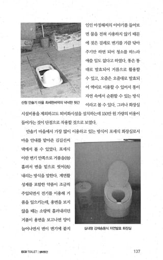 산정 안솔기 마을 최세현씨댁의 녁넉한
인인 마정해씨의 이야기를 들어보
면 물을 전혀 사용하지 않기 때문
에 젖은 걸례로 변기를 가끔 닦아
주기만 하면 되어 청소를 하느라
애쓸 일도 없다고 하였다. 똥은똥
대로 발효되어 거름으로 활용할
수 있고， 오줌은 오줌대로 발효되
어 액비로 이용할 수 있어서 똥이
자연 속에서 순환할 수 있는 방식
l라고 볼 수 있다. 그러나 화장실
시설비용을 제외하고도 퇴비화시설을 설치하는데 150만 원 가량의 비용이
들어기는 것이 단점으로 작용할 것으로 보였다.
안솔기 마을에서 가장 많이 이용하고 있는 방식이 포세식 화-^ð-실로서
마을 안내를 맡아준 김길선씨
댁에서 볼 수 있었다. 포세식
이란변기 안쪽으로거품을{폐
흘려서 변을 밑으로 씻어(빼
내리는 방식을 밀한다. 계면활
성제를 포함한 약품이 조금씩
주입되면서 전기를 이용해 거
품을 일으키는데， 용변을 보지
않을 때는 소량씩 흘러내리던
거품이 용변을 보고나면 양이
늘어나면서 변이 변기에 붙지
ECOTOILET I생태뒷간
실내형 강제송풍식 자연발효 호땅실
137
 