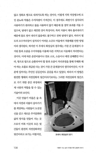 않고 정화조 탱크로 내려가도록 히는 것이다. 이렇게 지하 저장탱크에 모
인 분뇨와 약품은 수거차량01 가져간다. 이 경우에도 좌변기가 설치되어
사용하기가 편리하고 물을 사용하지 않기 때문에 물 절약 효과를 거둘수
있으며， 냄새가 없고 깨끗한 것이 특정이다. 특히 거품이 계속 흘러내리기
때문에 물로 씻어 내리지 않음에도 불구하고 전혀 냄새가 없다. 따라서 별
도의 오수처리징에 설치되기 어려운소규모미을에서 적용해볼만한방법
이라 생각된다. 하지만 이 푸세식 화-^J-'실의 경우에는 가장 큰 문제점이 수
거된 똥과 오줌을 수거차량을 이용해 다른 지역으로 이송해서 처리한다는
것이다. 이에 따른운반비용이나 연료 소모 소음이나 매연 공해뿐만 아니
라， 땅으로밥으로순환되어야할똥과오줌이 처리과정을통해무해화해
야히는오물로취급된다는것이가장큰문제점이라생각되어진다. 이부
분에 있어서는 주인인 김길선씨도 공감을 하고 있었다. 따라서 이 방법은
완전한 형태의 자연친화적 뒷간이라기보다는 그러한 자연친화적 뒷간으
로 가기 위한 중간 과정에서
제나름의역할을할수있는
기술이라보인다.
， 이곳안솔기마을은숲속
에서 자연과 더불어 살아가기
를 희망하는사람들이 도전정
신을갖고 새로운주거문화와
삶의 방식을 만들어 가는 곳
으로서 비록 이곳의 모든 뒷
간들이 완전히 자연친화적인
뒷간이라고 보기는 어렵지만，
138
포서|식화장실의변기
더물어 시는 삶과 터전을 위한 공동체 이야기
 