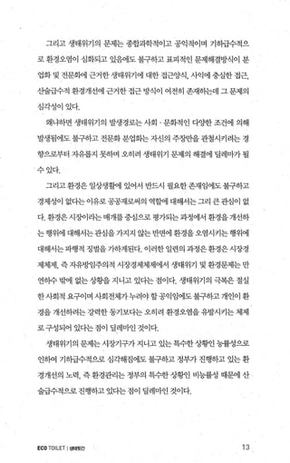 그리고 생태위기의 문제는 종합과학적이고 공익적이며 기히급수적으
로 환경오염이 심화되고 있혐1도 불구하고 표피적인 문제해결방식이 분
업화 및 전문햄l 근거한 생태위기에 대한 접근양식， 사익에 충실한 접근，
산술급수적 환경개선에 근거한 접근 방식이 여전히 존재하는데 그 문제의
심각성이있다.
왜냐하면 생태위기의 발생경로는 사회 · 문회적인 다양한 조건에 의해
발생됨에도 불구하고 전문화 분업화는 자신의 주장만을 관철시키려는 경
향으로부터 자유롭지 못하며 오히려 생태위기 문제의 해결에 딜레마가 될
수있다.
그리고환경은일상생휠에 있어서 반드시 필요한존재임에도불구하고
경제성이 없다는 이유로 공공재로써의 역흥써l 대해서는 그리 큰관심이 없
다. 환경은 시징}이라는 매개를중심으로 평가되는 과정에서 환경을 개선하
는행위에 대해서는관심을가지지 않는반면에환경을오염시키는행위에
대해서는파행적 정벌을가하게된다. 이러한일련의과정은환경은시장경
제체제， 즉 자유방임주의적 시장경제체제에서 생태위기 및 환경문제는 만
연히수 빙에1 없는 상황을 지니고 있다는 점이다. 생태위기의 극복은 절실
한사회적 요구이며 사회전체가누려야할공익임에도불구하고 개인이 환
경을 개선하려는강력한동기보다는오히려 환경오염을유발시키는 체제
로구성되어 있다는점이 딜레마인것이다.
생태위기의 문제는 시장기구가 지니고 있는 특수한 상행l 능률성으로
인하여 기하급수적으로 심각해짐에도 불구하고 정부가 진행하고 있는 환
경개선의 노력， 즉 환경관리는 정부의 특수한 상황인 비능률성 때문에 산
술급수적으로 진행하고 있다는 점이 딜레마인 것이다.
ECOTOILET I생태뒷간 13
 