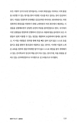 모든사람이 상식으로만 받아들이는수세식 회장실을거부하고지역 환경
을보존할수 있는 방식을찾아다양한시도를하고 있다는 것이 인성적이
었다. 미을을 친절하게 안내해준 김길선씨만 하더라도 편리하면서도 자연
친화적인 회장실을 마련하기 위해 노력하면서 여러 회사에서 제안히는 시
설들을 실험해보면서 상당한금전적 부담을 꿀어안았다고 한다. 국가에서
이런 실험들을면밀하게 진행하여 진정으로사람과땅을살리면서 모든사
람들이 쉽게 이용할 수 있는 뒷간을 개발히여 보급히여야 함에도 불구하
고， 이 마을 사람들은 정부를 향해 목을 빼고 앉아 있지 않고 스스로 돈을
들이고 품을 팔면서 똥오줌과 씨름하고 있는 것이다. 이러한 이들의 노력
은교육을정부와전문가에게만맡기지 않고스스로 대안을찾아개척해가
고있는간디학교의정신과맥을같이하고있는것이기에，마을뒤편을감
싸고있는산자락만큼이나넉넉함으로싱그러움으로다가왔다.
ECO TOILET I생태윗간 139
 