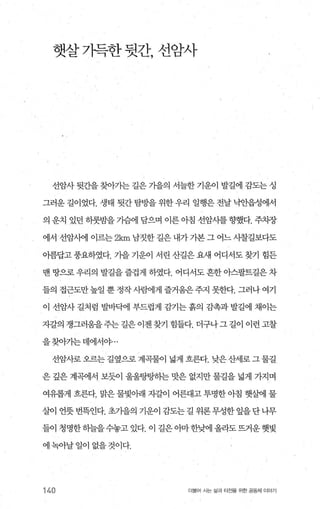 햇살가득한 뒷간， 선암사
선암사 뒷간을 찾아가는 길은 가을의 서늘한 기운이 발길에 감도는 성
그러운 길이었다. 생태 뒷간 탐방을 위한 우리 일행은 전날 낙안읍성에서
의 운치 있던 하룻밤을 가슴에 탐으며 이른 아침 선암사를향했다. 주치장
에서 선암시에 이르는 2km 남짓한 길은 내가 가본 그 어느 사찰길보다도
아름답고 풍요하였다. 기을 기운이 서린 산길은 요새 어디서도 찾기 힘든
맨 땅으로 우리의 발길을 즐겁게 하였다. 어디서도 흔한 아스팔트길은 차
들의 접근도만높일 뿐 정작사뺨11게 즐거움은주지 못한다. 그러나 여기
이 선암사 길처럼 발바빽 부드럽게 감기는 흙의 감촉과 발길에 채이는
자갈의 쟁그러움을주는 길은 이젠 찾기 힘들다. 더구나그 길이 이런 고찰
을찾아기는데에서야...
선암사로 오르는 길옆으로 계곡물이 넓게 흐른다. 낮은산세로 그 물길
은 갚은 계곡에서 보듯이 울울탕탕하는 맛은 없지만 물길을 넓게 가지며
여유롭게 흐른다. 맑은 물빛아래 자갈이 어른대고 투명한 아침 햇웹1 물
살이 언뭇 번뜩인다. 초가을의 기운이 감도는 길 위론 무성한 잎을 단 나무
들이 청명한히늘을수놓고 있다. 이 길은 애f 한샘l 올라도뜨거운햇빛
에 녹아날 일이 없을 것이다.
140 더물어 A는 삶과 터전을 위한 공동체 이야기
 