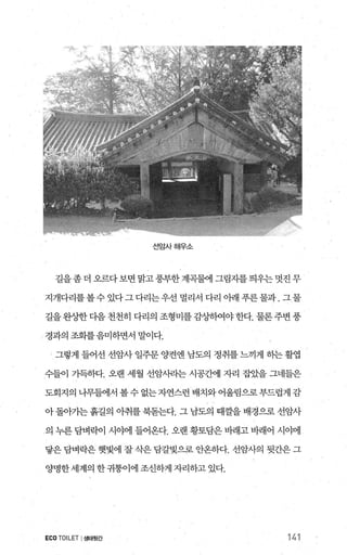 선암사해우소
길을좀 더 오르다보면 밝고풍부한계곡물에 그림자를 띄우는 멋진 무
지개다리를볼수있다그다리는우선멀리서다리아래푸른물과.그물
길을완상한다음 천천히 다리의 조형미를감%녕배야한다. 물론주변 풍
「 경과의 조화를음미하면서 말이다.
그렇게 들어선 선암사 일주문 양결엔 남도의 정취를 느끼게 히는 활엽
수들이 가득하다. 오랜 세월 선암써1는 시공간에 자리 잡았을 그네들은
도회지의나무혐1서볼수없는자연스런배치와어울림으로부드럽게감
아돌아가는 흙길의 아취를 북돋는다. 그 남도의 때깔을 배경으로 선암사
의 누른 담벼락이 시야에 들어온다. 오랜 황토담은 바래고 바래어 시야에
닿은 담벼락은 햇빛에 잘 삭은 담갈빛으로 안온하다. 선암사의 뒷간은 그
양명한세계의 한 귀퉁이에 조신하게 자리하고 있다.
ECO TOILET I생태뒷간 141
 