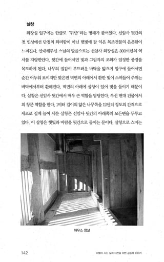 살창
회장실 업구에는 한글로 ‘뒤싼’ 라는 명패가 붙어있다. 선암사 뒷간의
첫 인상어l선 단청의 화려힐L이 아닌 햇빛에 잘 익은 목조건물의 은은힘L이
느껴진다. 안내해주신 스님의 말씀으로는 선암사 회장실은 300여년의 역
시를 자랑한단다. 뒷간에 들어서면 빛과 그림자의 조화가 엄정한 풍경을
목도하게 된다. 나무의 질감이 부드러운 바닥을 밟으며 입구에 틀어서면
순간 어두워 보이지만 맞은편 벽면의 아래에서 환한 빛이 스며들어 주위는
바백1서부터 환해진다. 벽면의 。}래에 살향l 있어 빛을 들이기 때문이
다. 살창은 선암사뒷간에서 매우큰 역할을담당한다. 우선 현대 건물에서
의 창문역할을한다.1미터 길이의 앓은나무쪽을 12센티 정도의 간격으로
세로로 길게 늘여 세운 살창은 선암사 뒷간의 아래쪽의 모든면을 두루고
있다. 이 살창은 햇빛과바람을 뒷간으로 들이는문이다. 살창으로 스미는
해우소창살
142 더물어 사는 싫과 터전을 위한 공동체 이야기
 