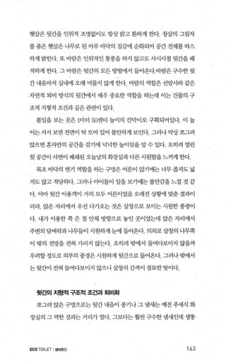 햇살은 뒷간을 인위적 조명없이도 항상 밝고 환하게 한다. 창살의 그림자
를품은 햇살은 나무로 된 마루 바닥의 질감에 순화되어 공간 전체를따스
하게 밝힌다. 또 바람은 인위적인 통풍을 하지 않고도 사시사철 뒷간을 쾌
적하게 한다. 그 바람은 뒷간의 모든 방햄l서 들어온다.바람은구수한 뒷
간 내음마저 실내에 오래 머물지 않게 한다. 바람의 역할은 선암사와 같은
자연적 퇴비 방식의 뒷간에서 매우 중요한 역할을 하는데 이는 건물의 구
조적 지형적 조건과깊은관련이 있다.
볼일을 보는 곳은 1미터 50센티 높이의 칸막이로 구획되어있다. 이 높
이는 서서 보면 전면이 탁 트여 있어 불안하게 보인다. 그러나 막상 쪼그려
앉으면 혼자만의 공간을 갖기에 넉넉한높이임을 알수 있다. 오히려 열린
윗 공간이 사면이 폐쇄된 오늘날의 회장실과다른시원힘을느끼게 한다.
목조바닥의 변기 역할을히는구멍은어른이 앉기에는너무좁지도넓
지도 않고 적당하다. 그러나 아이들이 일을 보기에는 불안감을 느껄 것 같
다.01마 뒷간 이용객이 거의 모두 어른이었을 오래전 상뺑 맞춘 결괴아
리라. 앉은 자리에서 우선 다가오는 것은 살창으로 보이는 시원한풍광이
다. 내가 이용한 쪽 은 절 안채 방향으로 놓인 곳이었는데 앉은 자리에서
주변의 담벼락과나무들이 시원하게 눈에 들어온다. 의외로살창의 나무쪽
이 밖의 전망을 전혀 가리지 않는다. 오히려 부에서 들여다보이지 않을까
우려할 정도로 외부의 풍경은 시원하게 뒷간으로 들어온다. 그러나 빙에서
는뒷간이 전혀 들여다보이지 않으니 살창의 간격이 절묘한탓이다.
뒷간으| 지형적 구조적 조건과 퇴비화
쪼그려 앉은 구멍으로는 뒷간 내음이 풍기나 그 냄새는 예전 푸세식 화
장실의 그 역한 것과는 거리가 멀다. 그보다는 훨씬 구수한 냄새인데 생똥
ECO TOILET I생태뒷간 143
 